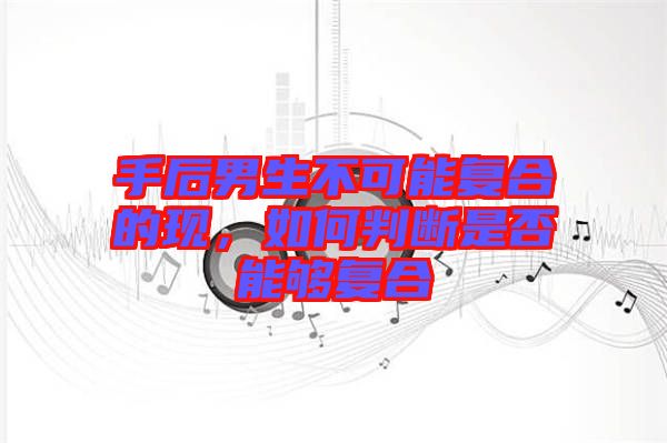 手后男生不可能復(fù)合的現(xiàn)，如何判斷是否能夠復(fù)合