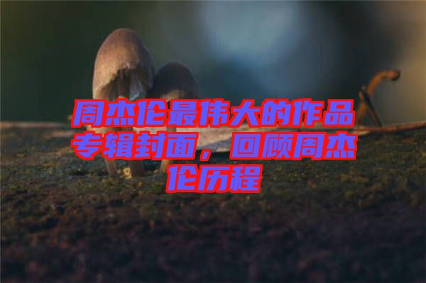周杰倫最偉大的作品專輯封面，回顧周杰倫歷程