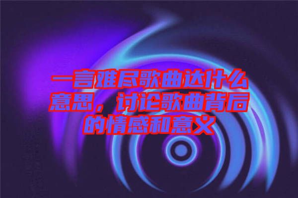 一言難盡歌曲達(dá)什么意思，討論歌曲背后的情感和意義