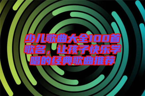 少兒歌曲大全100首歌名，讓孩子快樂學唱的經(jīng)典歌曲推薦