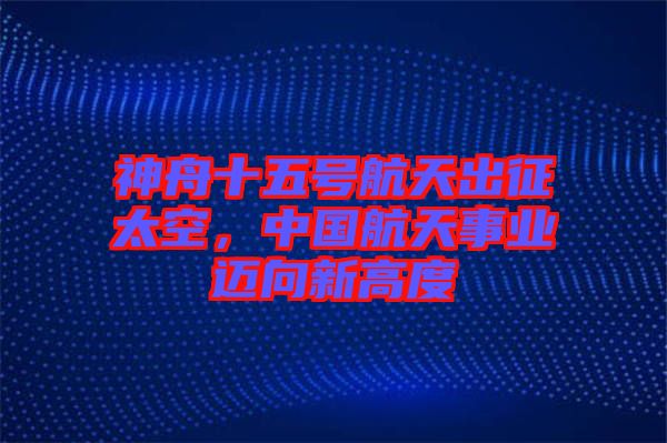 神舟十五號航天出征太空，中國航天事業(yè)邁向新高度