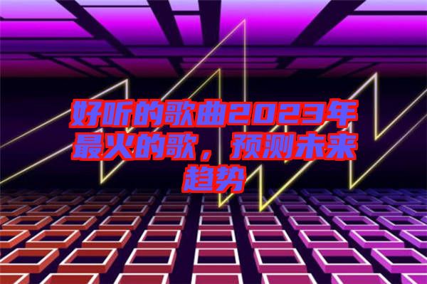 好聽的歌曲2023年最火的歌，預(yù)測未來趨勢
