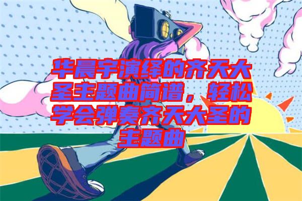 華晨宇演繹的齊天大圣主題曲簡(jiǎn)譜，輕松學(xué)會(huì)彈奏齊天大圣的主題曲