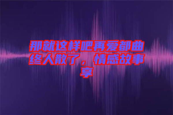 那就這樣吧再愛都曲終人散了，情感故事享