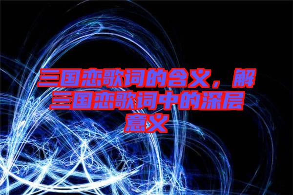 三國戀歌詞的含義，解三國戀歌詞中的深層意義