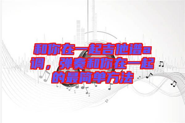 和你在一起吉他譜a調(diào)，彈奏和你在一起的最簡(jiǎn)單方法