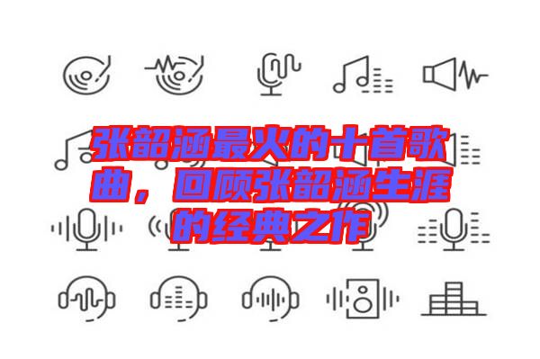 張韶涵最火的十首歌曲，回顧張韶涵生涯的經(jīng)典之作