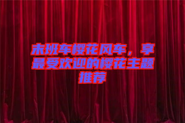 末班車櫻花風(fēng)車，享最受歡迎的櫻花主題推薦