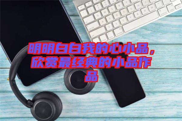 明明白白我的心小品，欣賞最經(jīng)典的小品作品