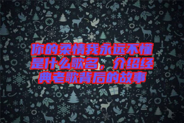 你的柔情我永遠(yuǎn)不懂是什么歌名，介紹經(jīng)典老歌背后的故事