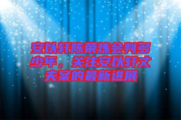 安以軒陳榮煉會(huì)判多少年，關(guān)注安以軒丈夫案的最新進(jìn)展