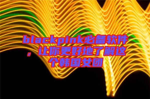 blackpink必備軟件，讓你更好地了解這個韓國女團(tuán)