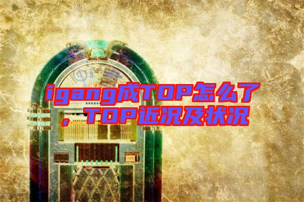 igang成TOP怎么了，TOP近況及狀況