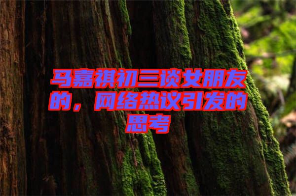 馬嘉祺初三談女朋友的，網(wǎng)絡(luò)熱議引發(fā)的思考