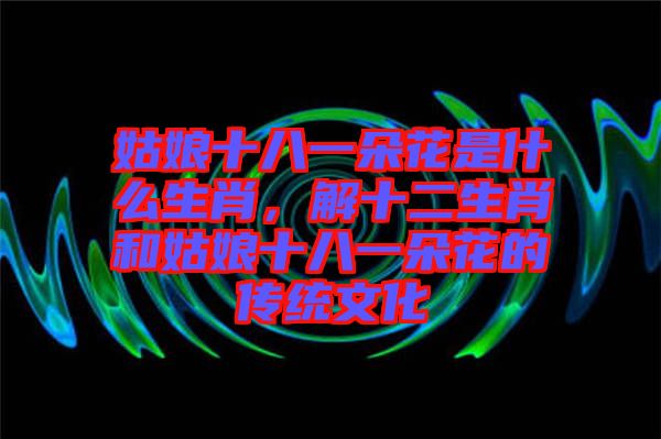 姑娘十八一朵花是什么生肖，解十二生肖和姑娘十八一朵花的傳統(tǒng)文化