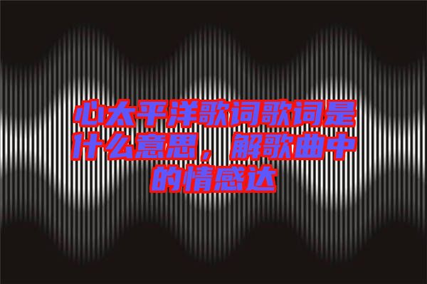 心太平洋歌詞歌詞是什么意思，解歌曲中的情感達(dá)