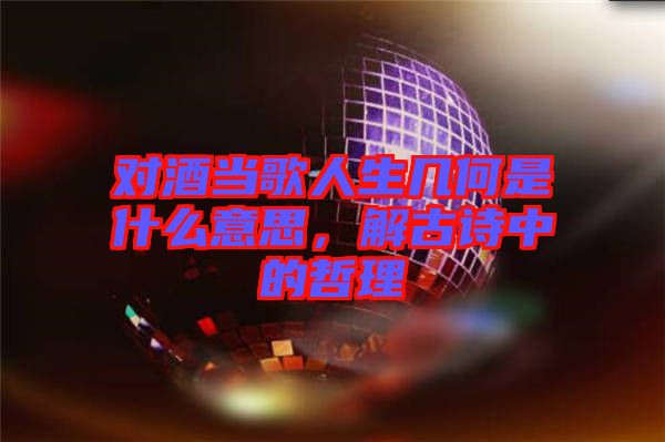 對(duì)酒當(dāng)歌人生幾何是什么意思，解古詩(shī)中的哲理