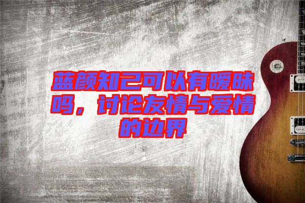 藍(lán)顏知己可以有曖昧嗎，討論友情與愛情的邊界