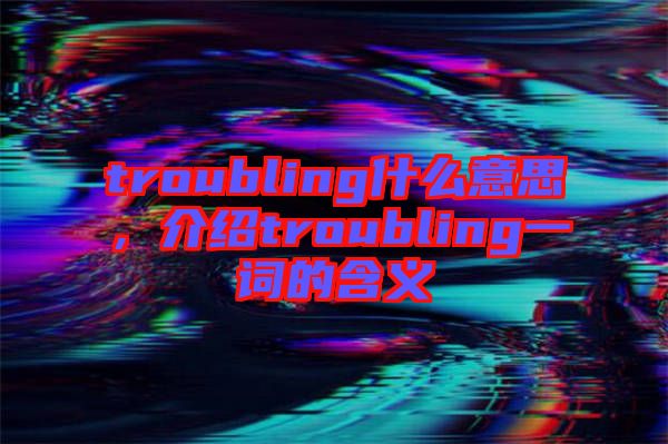 troubling什么意思，介紹troubling一詞的含義