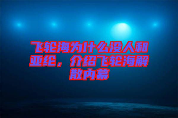飛輪海為什么沒人和亞綸，介紹飛輪海解散內(nèi)幕