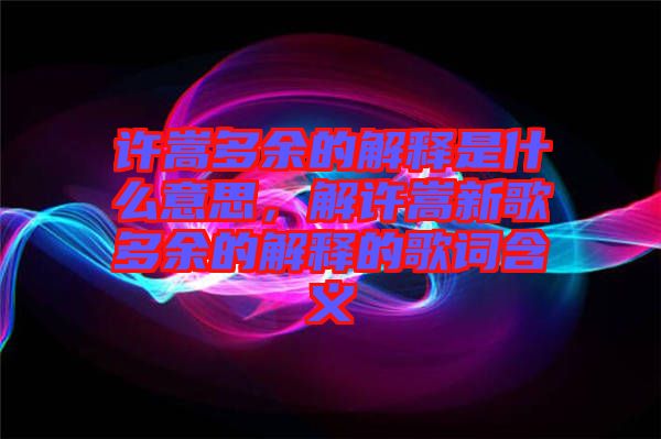 許嵩多余的解釋是什么意思，解許嵩新歌多余的解釋的歌詞含義