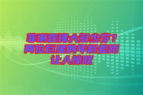 菲謝霆鋒大多少歲？?jī)晌痪扌堑哪挲g差距讓人驚嘆