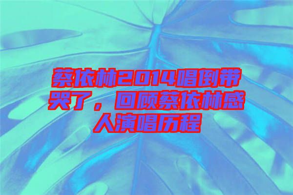 蔡依林2014唱倒帶哭了，回顧蔡依林感人演唱歷程