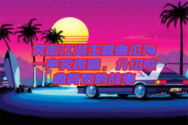 笑傲江湖主題曲滄海一聲笑原唱，介紹歌曲背后的故事