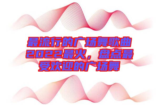 最流行的廣場舞歌曲2022最火，盤點最受歡迎的廣場舞