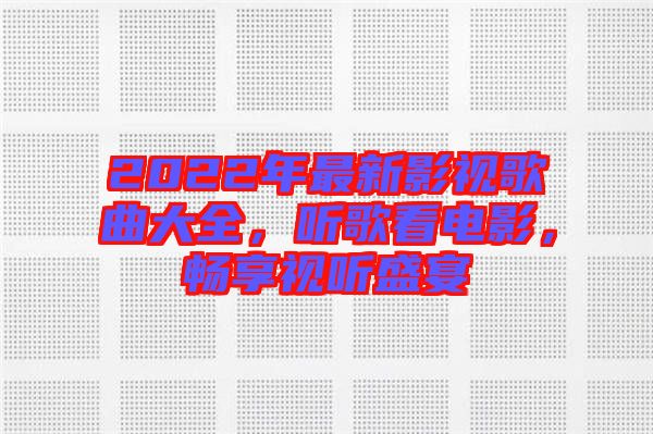 2022年最新影視歌曲大全，聽歌看電影，暢享視聽盛宴
