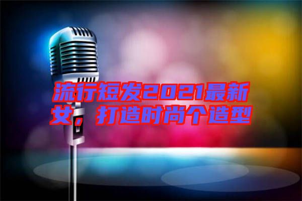 流行短發(fā)2021最新女，打造時(shí)尚個(gè)造型