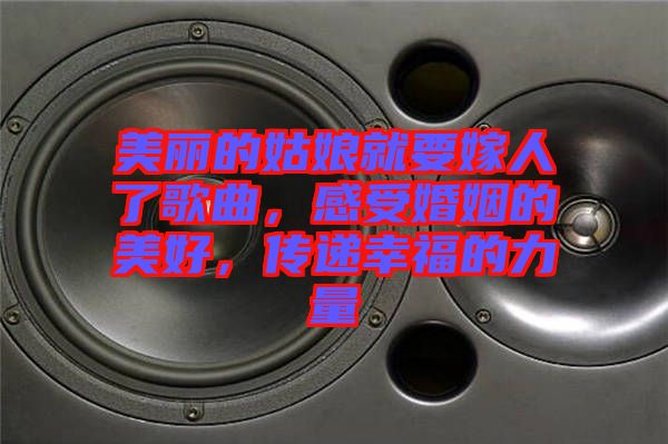 美麗的姑娘就要嫁人了歌曲，感受婚姻的美好，傳遞幸福的力量