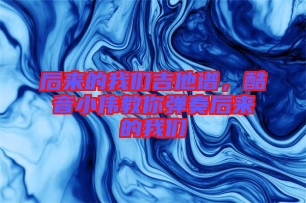 后來的我們吉他譜，酷音小偉教你彈奏后來的我們