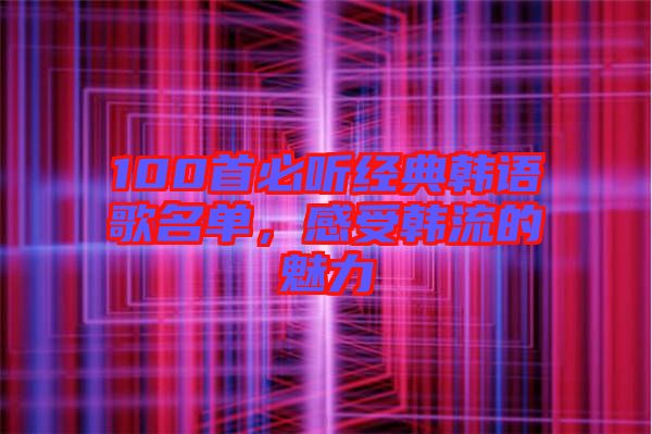 100首必聽經(jīng)典韓語歌名單，感受韓流的魅力