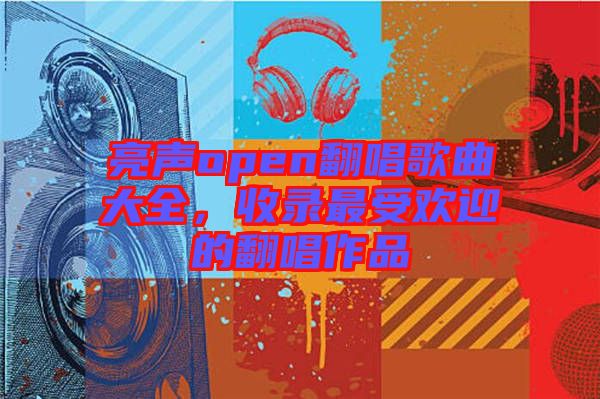 亮聲open翻唱歌曲大全，收錄最受歡迎的翻唱作品