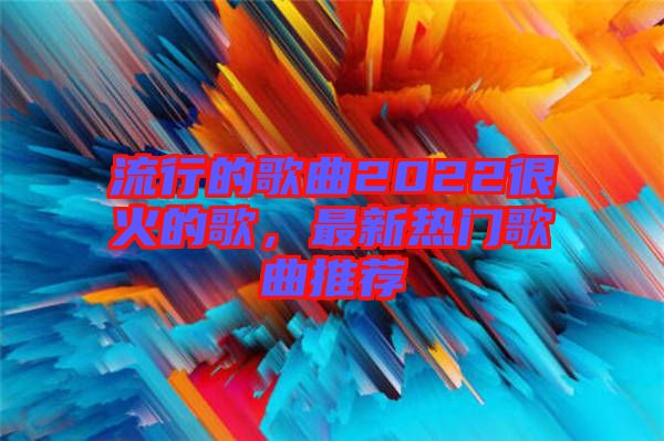 流行的歌曲2022很火的歌，最新熱門(mén)歌曲推薦