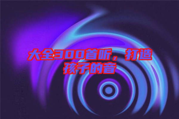 大全300首聽(tīng)，打造孩子的音