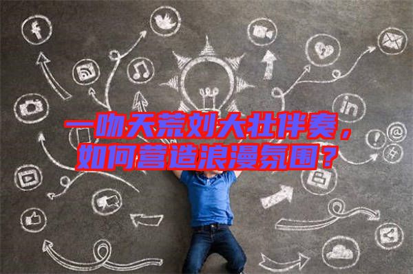 一吻天荒劉大壯伴奏，如何營(yíng)造浪漫氛圍？