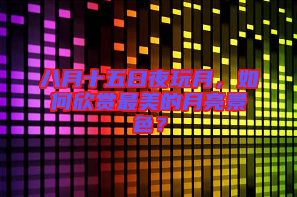 八月十五日夜玩月，如何欣賞最美的月亮景色？