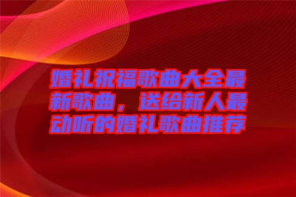 婚禮祝福歌曲大全最新歌曲，送給新人最動聽的婚禮歌曲推薦