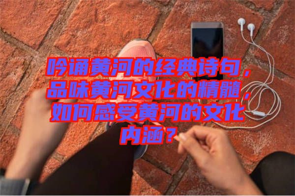 吟誦黃河的經(jīng)典詩句，品味黃河文化的精髓，如何感受黃河的文化內(nèi)涵？