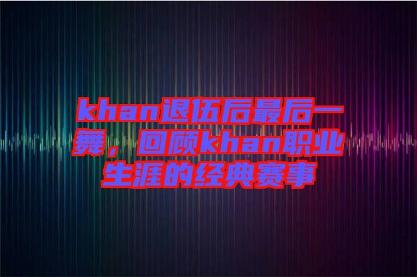 khan退伍后最后一舞，回顧khan職業(yè)生涯的經(jīng)典賽事