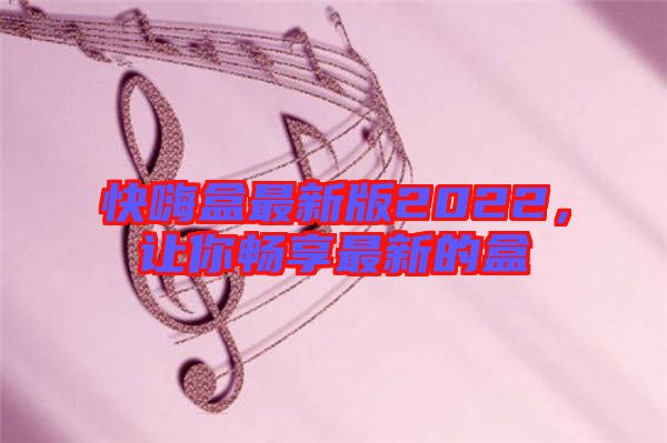 快嗨盒最新版2022，讓你暢享最新的盒