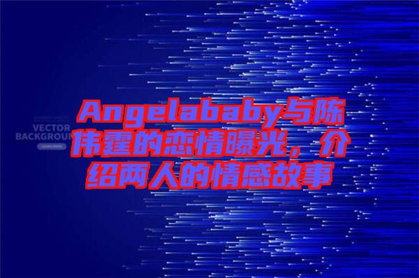 Angelababy與陳偉霆的戀情曝光，介紹兩人的情感故事
