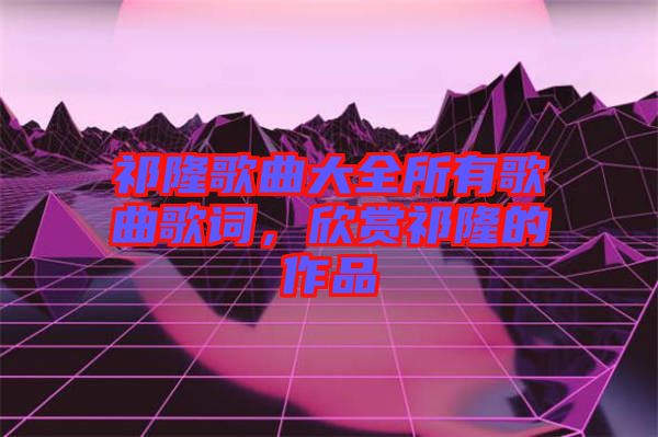 祁隆歌曲大全所有歌曲歌詞，欣賞祁隆的作品