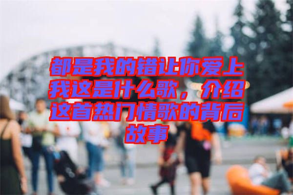 都是我的錯(cuò)讓你愛上我這是什么歌，介紹這首熱門情歌的背后故事