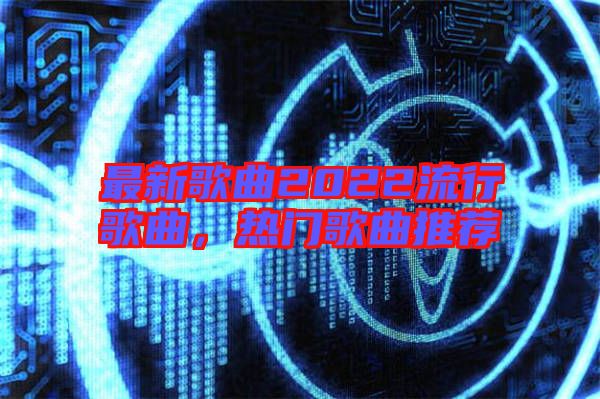 最新歌曲2022流行歌曲，熱門歌曲推薦