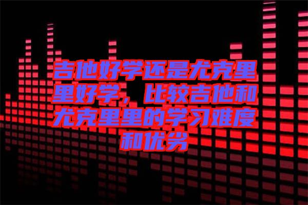 吉他好學(xué)還是尤克里里好學(xué)，比較吉他和尤克里里的學(xué)習(xí)難度和優(yōu)劣