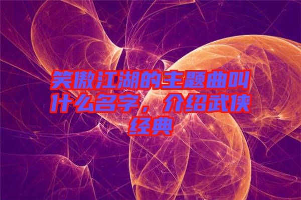 笑傲江湖的主題曲叫什么名字，介紹武俠經(jīng)典