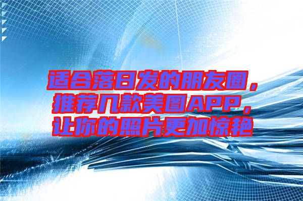 適合落日發(fā)的朋友圈，推薦幾款美圖APP，讓你的照片更加驚艷